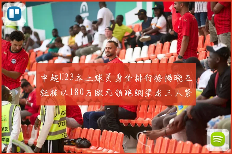 中超U23本土球员身价排行榜揭晓王钰栋以180万欧元领跑铜梁龙三人紧随其后