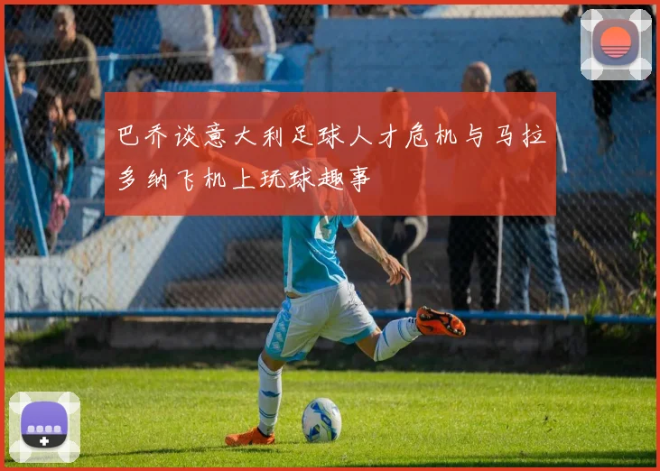 巴乔谈意大利足球人才危机与马拉多纳飞机上玩球趣事