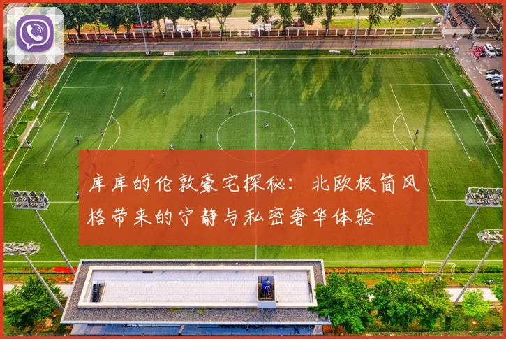 库库的伦敦豪宅探秘：北欧极简风格带来的宁静与私密奢华体验