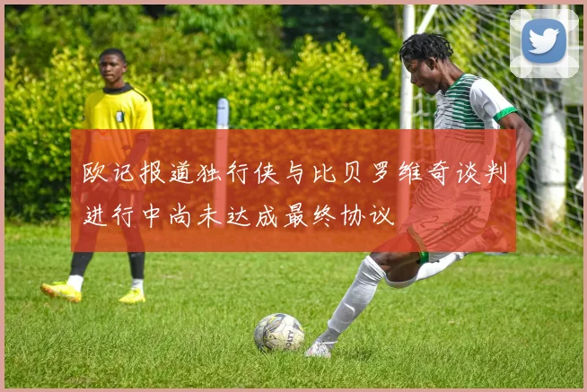 欧记报道独行侠与比贝罗维奇谈判进行中尚未达成最终协议