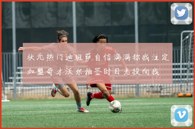 状元热门迪班萨自信满满称我注定加盟奇才沃尔抽签时目光投向我