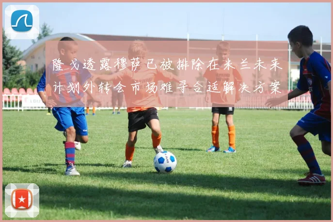 隆戈透露穆萨已被排除在米兰未来计划外转会市场难寻合适解决方案