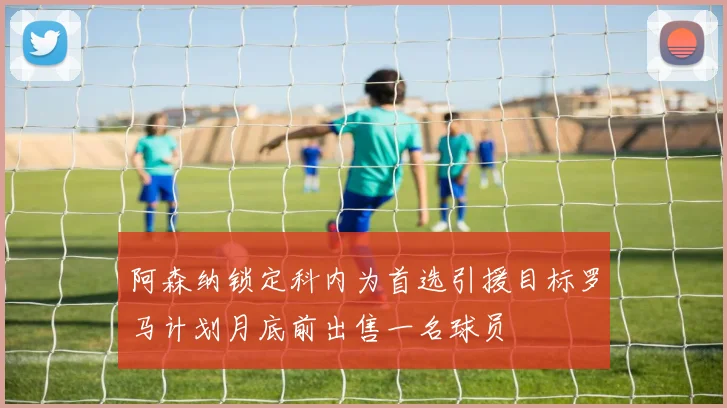 阿森纳锁定科内为首选引援目标罗马计划月底前出售一名球员