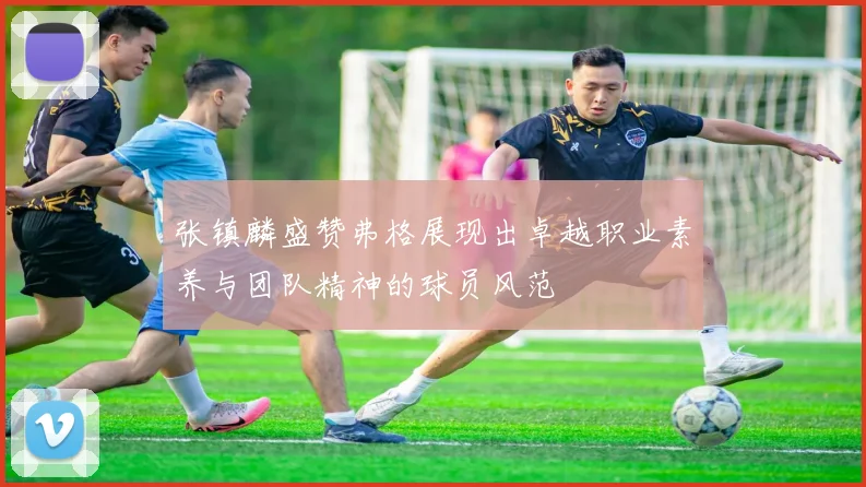 张镇麟盛赞弗格展现出卓越职业素养与团队精神的球员风范