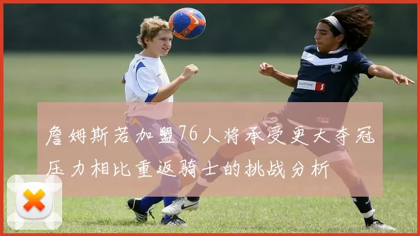 詹姆斯若加盟76人将承受更大夺冠压力相比重返骑士的挑战分析