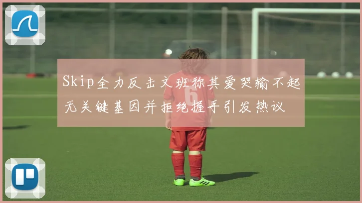 Skip全力反击文班称其爱哭输不起无关键基因并拒绝握手引发热议