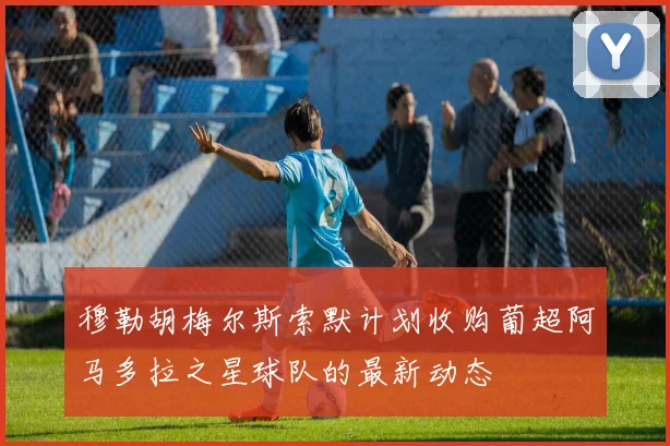 穆勒胡梅尔斯索默计划收购葡超阿马多拉之星球队的最新动态
