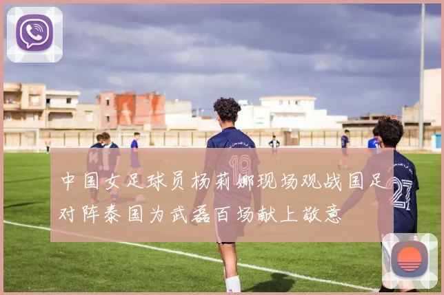 中国女足球员杨莉娜现场观战国足对阵泰国为武磊百场献上敬意