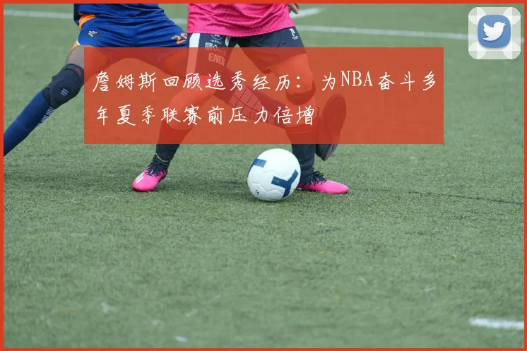 詹姆斯回顾选秀经历：为NBA奋斗多年夏季联赛前压力倍增