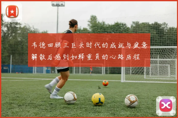 韦德回顾三巨头时代的成就与疲惫解散后感到如释重负的心路历程