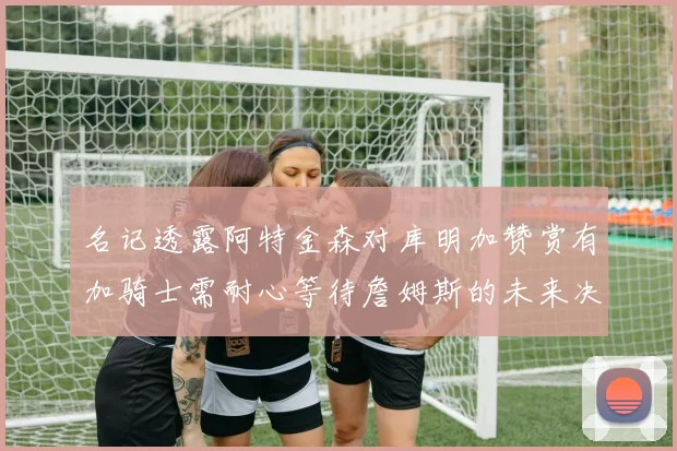 名记透露阿特金森对库明加赞赏有加骑士需耐心等待詹姆斯的未来决定