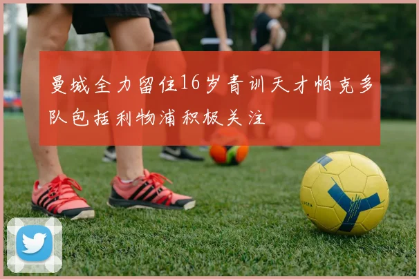 曼城全力留住16岁青训天才帕克多队包括利物浦积极关注