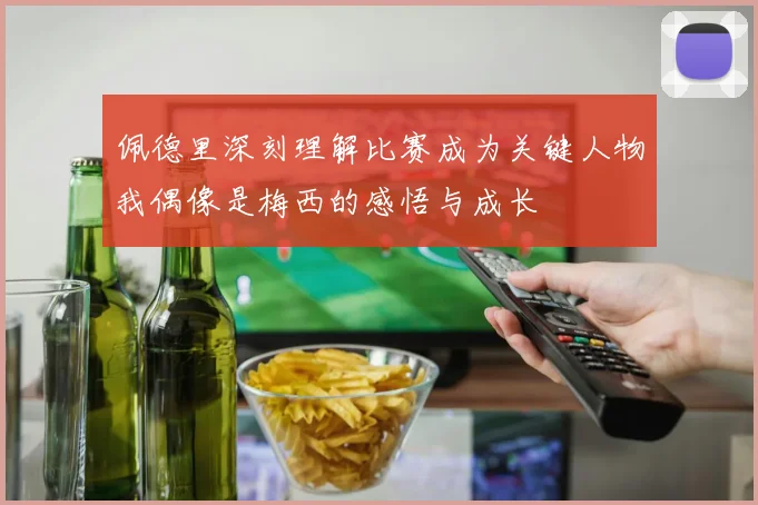 佩德里深刻理解比赛成为关键人物我偶像是梅西的感悟与成长