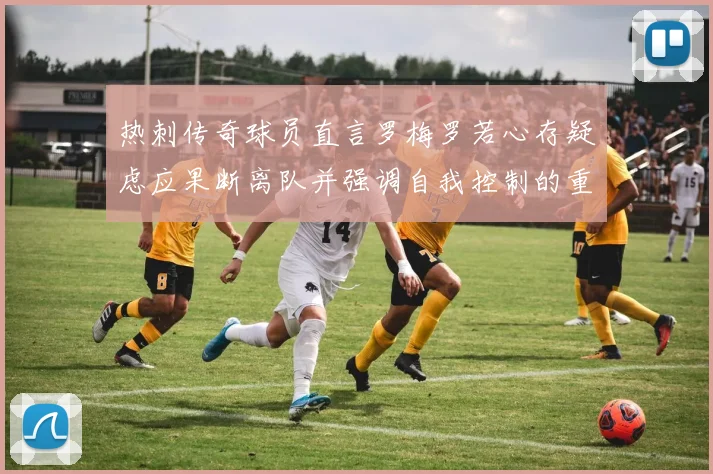 热刺传奇球员直言罗梅罗若心存疑虑应果断离队并强调自我控制的重要性