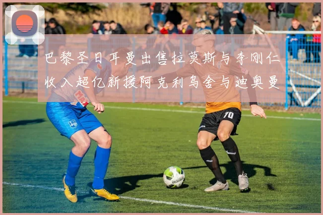 巴黎圣日耳曼出售拉莫斯与李刚仁收入超亿新援阿克利乌舍与迪奥曼德即将加盟